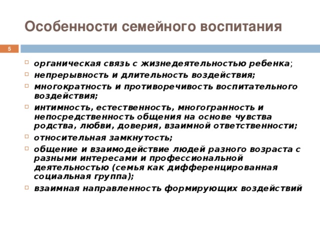 Особенности семейного воспитания  органическая связь с жизнедеятельностью ребенка ; непрерывность и длительность воздействия; многократность и противоречивость воспитательного воздействия; интимность, естественность, многогранность и непосредственность общения на основе чувства родства, любви, доверия, взаимной ответственности; относительная замкнутость; общение и взаимодействие людей разного возраста с разными интересами и профессиональной деятельностью (семья как дифференцированная социальная группа); взаимная направленность формирующих воздействий 