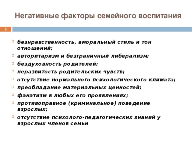 Негативные факторы семейного воспитания  безнравственность, аморальный стиль и тон отношений; авторитаризм и безграничный либерализм; бездуховность родителей; неразвитость родительских чувств; отсутствие нормального психологического климата; преобладание материальных ценностей; фанатизм в любых его проявлениях; противоправное (криминальное) поведение взрослых; отсутствие психолого-педагогических знаний у взрослых членов семьи 