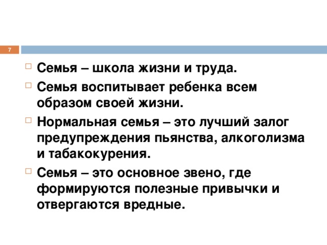  Семья – школа жизни и труда. Семья воспитывает ребенка всем образом своей жизни. Нормальная семья – это лучший залог предупреждения пьянства, алкоголизма и табакокурения. Семья – это основное звено, где формируются полезные привычки и отвергаются вредные. 