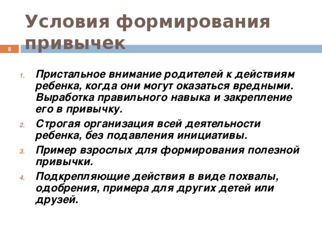 Условия формирования привычек  Пристальное внимание родителей к действиям ребенка, когда они могут оказаться вредными. Выработка правильного навыка и закрепление его в привычку. Строгая организация всей деятельности ребенка, без подавления инициативы. Пример взрослых для формирования полезной привычки. Подкрепляющие действия в виде похвалы, одобрения, примера для других детей или друзей.  