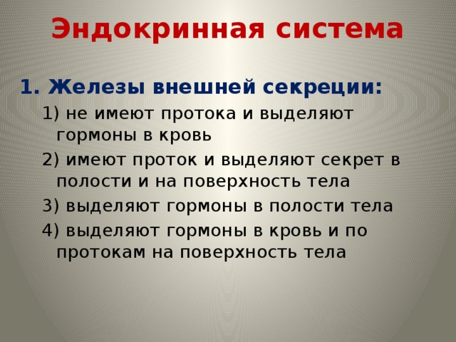 Эндокринная система 1. Железы внешней секреции: 1) не имеют протока и выделяют гормоны в кровь 2) имеют проток и выделяют секрет в полости и на поверхность тела 3) выделяют гормоны в полости тела 4) выделяют гормоны в кровь и по протокам на поверхность тела 