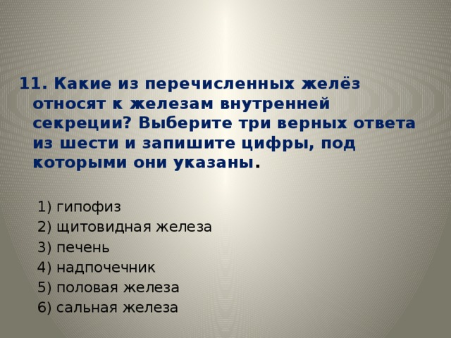 11. Какие из перечисленных желёз относят к железам внутренней секреции? Выберите три верных ответа из шести и запишите цифры, под которыми они указаны . 1) гипофиз 2) щитовидная железа 3) печень 4) надпочечник 5) половая железа 6) сальная железа 