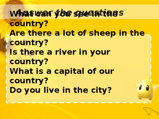 : Answer the questions What can you see in the country? Are there a lot of sheep in the country? Is there a river in your country? What is a capital of our country? Do you live in the city?   