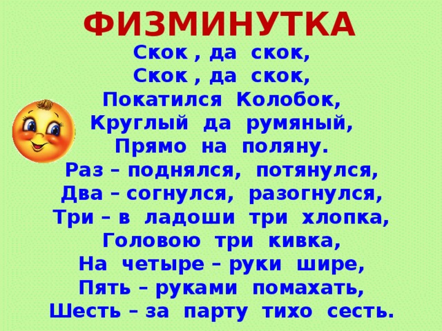 ФИЗМИНУТКА Скок , да скок, Скок , да скок, Покатился Колобок, Круглый да румяный, Прямо на поляну. Раз – поднялся, потянулся, Два – согнулся, разогнулся, Три – в ладоши три хлопка, Головою три кивка, На четыре – руки шире, Пять – руками помахать, Шесть – за парту тихо сесть.  