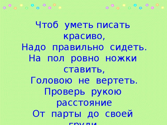 Чтоб уметь писать красиво, Надо правильно сидеть. На пол ровно ножки ставить, Головою не вертеть. Проверь рукою расстояние От парты до своей груди. Склони головку чуть – чуть на бок И ручку правильно держи. 