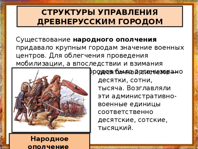 СТРУКТУРЫ УПРАВЛЕНИЯ ДРЕВНЕРУССКИМ ГОРОДОМ Существование народного ополчения придавало крупным городам значение военных центров. Для облегчения проведения мобилизации, а впоследствии и взимания налогов население городов было организовано по десятичной системе — десятки, сотни, тысяча. Возглавляли эти административно-военные единицы соответственно десятские, сотские, тысяцкий. Народное ополчение 