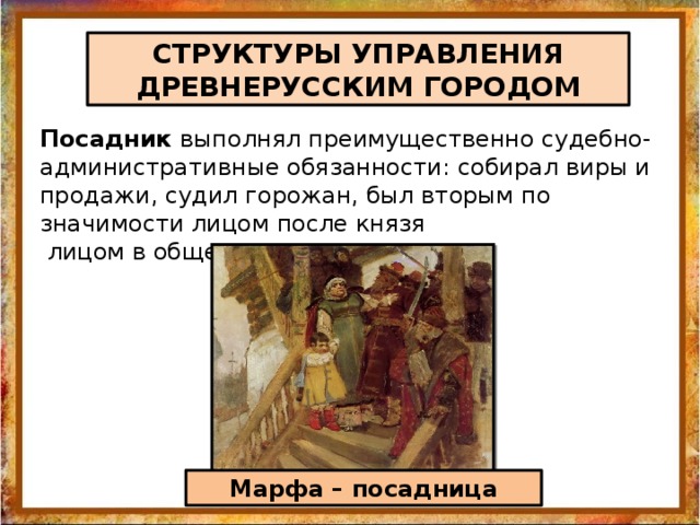 СТРУКТУРЫ УПРАВЛЕНИЯ ДРЕВНЕРУССКИМ ГОРОДОМ Посадник выполнял преимущественно судебно-административные обязанности: собирал виры и продажи, судил горожан, был вторым по значимости лицом после князя  лицом в обществе. Марфа – посадница 