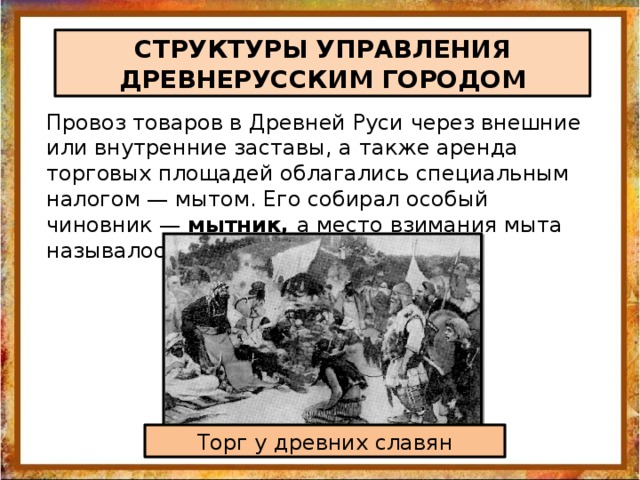 СТРУКТУРЫ УПРАВЛЕНИЯ ДРЕВНЕРУССКИМ ГОРОДОМ Провоз товаров в Древней Руси через внешние или внутренние заставы, а также аренда торговых площадей облагались специальным налогом — мытом. Его собирал особый чиновник — мытник, а место взимания мыта называлось мытница Торг у древних славян 