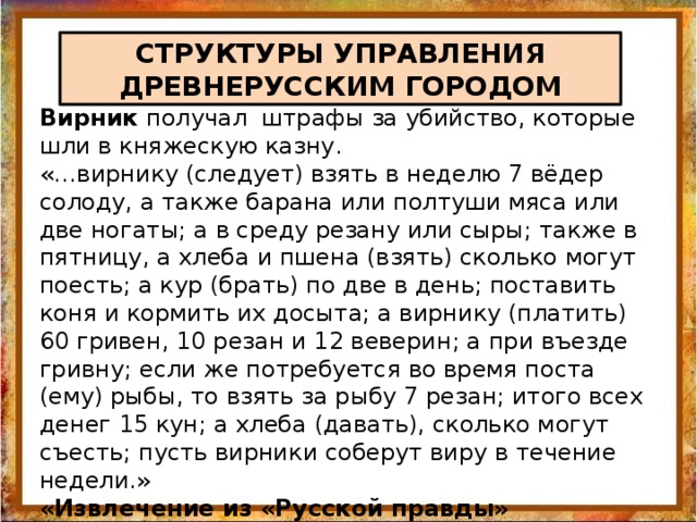 СТРУКТУРЫ УПРАВЛЕНИЯ ДРЕВНЕРУССКИМ ГОРОДОМ Вирник получал штрафы за убийство, которые шли в княжескую казну. «…вирнику (следует) взять в неделю 7 вёдер солоду, а также барана или полтуши мяса или две ногаты; а в среду резану или сыры; также в пятницу, а хлеба и пшена (взять) сколько могут поесть; а кур (брать) по две в день; поставить коня и кормить их досыта; а вирнику (платить) 60 гривен, 10 резан и 12 веверин; а при въезде гривну; если же потребуется во время поста (ему) рыбы, то взять за рыбу 7 резан; итого всех денег 15 кун; а хлеба (давать), сколько могут съесть; пусть вирники соберут виру в течение недели.» «Извлечение из «Русской правды» 