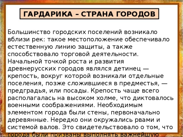 ГАРДАРИКА – СТРАНА ГОРОДОВ Большинство городских поселений возникало вблизи рек: такое местоположение обеспечивало естественную линию защиты, а также способствовало торговой деятельности. Начальной точкой роста и развития древнерусских городов являлся детинец — крепость, вокруг которой возникали отдельные поселения, позже сложившиеся в предместья, — предградья, или посады. Крепость чаще всего располагалась на высоком холме, что диктовалось военными соображениями. Необходимым элементом города были стены, первоначально деревянные. Нередко они окружались рвами и системой валов. Это свидетельствовало о том, что города были призваны выполнять важнейшую функцию — обеспечивать безопасность своих жителей. За городские укрепления при приближении врагов сбегалось и окрестное население. 