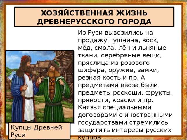 ХОЗЯЙСТВЕННАЯ ЖИЗНЬ ДРЕВНЕРУССКОГО ГОРОДА Из Руси вывозились на продажу пушнина, воск, мёд, смола, лён и льняные ткани, серебряные вещи, пряслица из розового шифера, оружие, замки, резная кость и пр. А предметами ввоза были предметы роскоши, фрукты, пряности, краски и пр. Князья специальными договорами с иностранными государствами стремились защитить интересы русских купцов. Купцы Древней Руси 