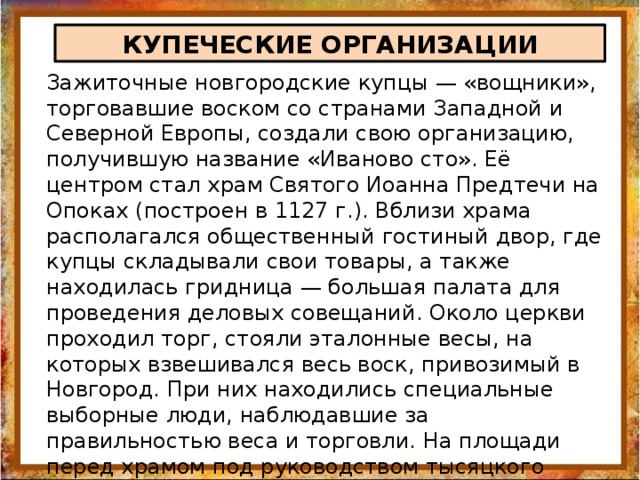 КУПЕЧЕСКИЕ ОРГАНИЗАЦИИ Зажиточные новгородские купцы — «вощники», торговавшие воском со странами Западной и Северной Европы, создали свою организацию, получившую название «Иваново сто». Её центром стал храм Святого Иоанна Предтечи на Опоках (построен в 1127 г.). Вблизи храма располагался общественный гостиный двор, где купцы складывали свои товары, а также находилась гридница — большая палата для проведения деловых совещаний. Около церкви проходил торг, стояли эталонные весы, на которых взвешивался весь воск, привозимый в Новгород. При них находились специальные выборные люди, наблюдавшие за правильностью веса и торговли. На площади перед храмом под руководством тысяцкого проходили заседания торгового суда, разбиравшего тяжбы между купцами. 