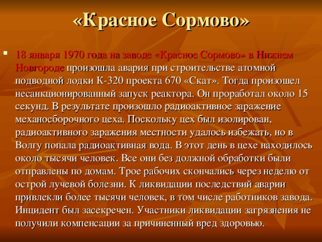 «Красное Сормово»   18 января 1970 года на заводе «Красное Сормово» в Нижнем Новгороде произошла авария при строительстве атомной подводной лодки К-320 проекта 670 «Скат». Тогда произошел несанкционированный запуск реактора. Он проработал около 15 секунд. В результате произошло радиоактивное заражение механосборочного цеха. Поскольку цех был изолирован, радиоактивного заражения местности удалось избежать, но в Волгу попала радиоактивная вода. В этот день в цехе находилось около тысячи человек. Все они без должной обработки были отправлены по домам. Трое рабочих скончались через неделю от острой лучевой болезни. К ликвидации последствий аварии привлекли более тысячи человек, в том числе работников завода. Инцидент был засекречен. Участники ликвидации загрязнения не получили компенсации за причиненный вред здоровью.   