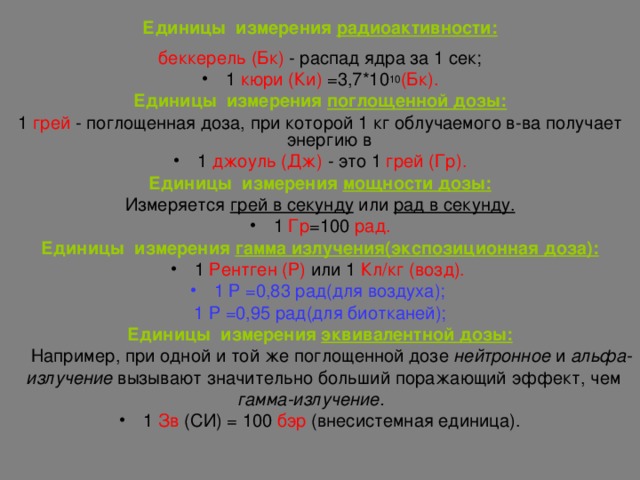 Единицы измерения радиоактивности: беккерель (Бк) -  распад ядра за 1 сек; 1 кюри (Ки) =3,7*10 10 (Бк). Единицы измерения поглощенной дозы: 1  грей - поглощенная доза, при которой 1 кг облучаемого в-ва получает энергию в 1  джоуль (Дж)  - это  1  грей (Гр). Единицы измерения мощности дозы: Измеряется грей в секунду или рад в секунду. 1 Гр =100 рад. Единицы измерения гамма излучения(экспозиционная доза): 1 Рентген (Р) или 1 Кл / кг (возд). 1 Р =0,83 рад(для воздуха); 1 Р =0,95 рад(для биотканей); Единицы измерения эквивалентной дозы:  Например, при одной и той же поглощенной дозе нейтронное и альфа-  излучение вызывают значительно больший поражающий эффект, чем  гамма-излучение. 1 Зв (СИ) = 100 бэр (внесистемная единица). 