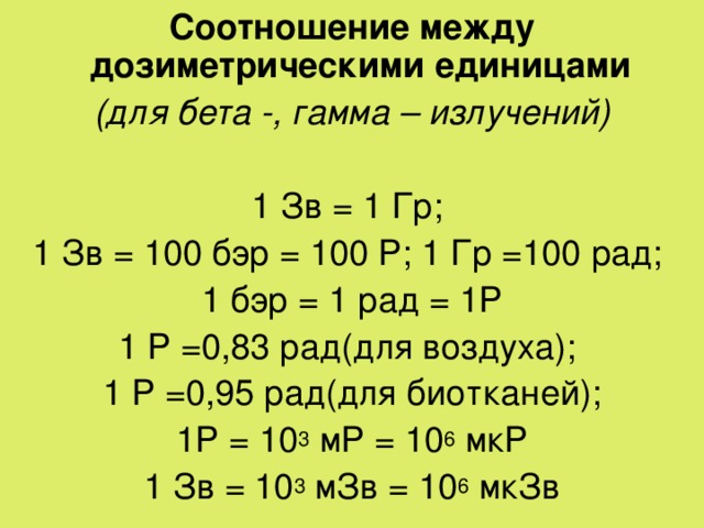 Соотношение между дозиметрическими единицами (для бета -, гамма – излучений)  1 Зв = 1 Гр; 1 Зв = 100 бэр = 100 Р ; 1 Гр =100 рад; 1 бэр = 1 рад = 1 Р 1 Р =0,83 рад(для воздуха); 1 Р =0,95 рад(для биотканей); 1Р = 10 3 мР = 10 6 мкР 1 Зв = 10 3 мЗв = 10 6 мкЗв 