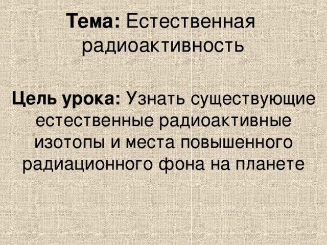 Тема: Естественная  радиоактивность Цель  урока: Узнать существующие естественные радиоактивные изотопы и места повышенного радиационного фона на планете 