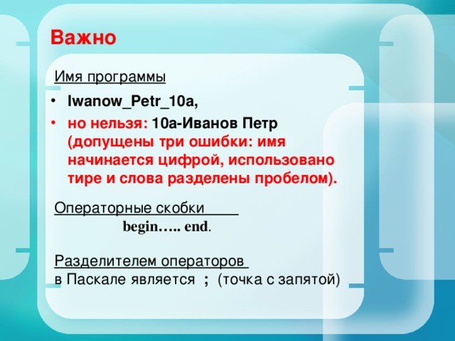 Важно Имя программы Iwanow_Petr_10a, но нельзя: 10а-Иванов Петр (допущены три ошибки: имя начинается цифрой, использовано тире и слова разделены пробелом).  Операторные скобки  begin ….. end . Разделителем операторов в Паскале является ; (точка с запятой) 