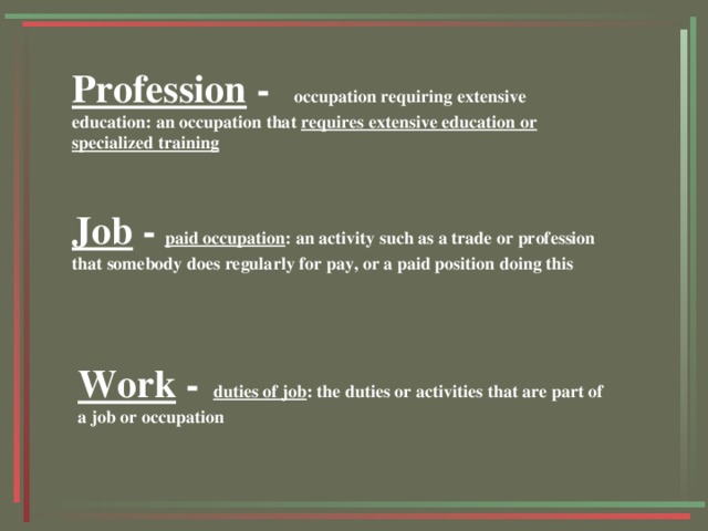 Profession - occupation requiring extensive education: an occupation that requires extensive education or specialized training  Job -  paid occupation : an activity such as a trade or profession that somebody does regularly for pay, or a paid position doing this  Work -  duties of job : the duties or activities that are part of a job or occupation  