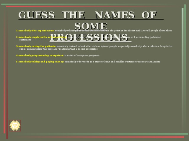 GUESS THE NAMES OF SOME  PROFESSIONS    1.somebody who reports news: somebody whose job is to find out facts and use the print or broadcast media to tell people about them 2.somebody employed to sell something: somebody who sells goods or services, either in a store or by contacting potential customers  3.somebody caring for patients: somebody trained to look after sick or injured people, especially somebody who works in a hospital or clinic, administering the care and treatment that a doctor prescribes 4.somebody programming computers: a writer of computer programs 5.somebody taking and paying money: somebody who works in a store or bank and handles customers' money transactions                     