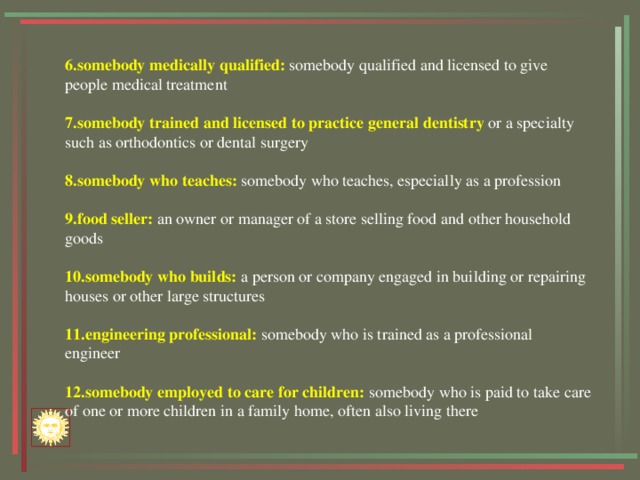 6.somebody medically qualified: somebody qualified and licensed to give people medical treatment 7.somebody trained and licensed  to practice general dentistry or a specialty such as orthodontics or dental surgery 8.somebody who teaches: somebody who teaches, especially as a profession 9.food seller: an owner or manager of a store selling food and other household goods 10.somebody who builds: a person or company engaged in building or repairing houses or other large structures 11.engineering professional: somebody who is trained as a professional engineer 12.somebody employed to care for children: somebody who is paid to take care of one or more children in a family home, often also living there 