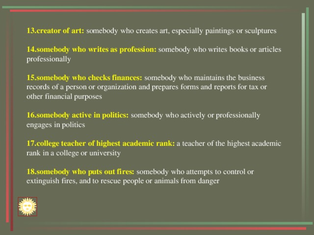 13.creator of art: somebody who creates art, especially paintings or sculptures 14.somebody who writes as profession: somebody who writes books or articles professionally 15.somebody who checks finances: somebody who maintains the business records of a person or organization and prepares forms and reports for tax or other financial purposes 16.somebody active in politics: somebody who actively or professionally engages in politics 17.college teacher of highest academic rank: a teacher of the highest academic rank in a college or university 18.somebody who puts out fires: somebody who attempts to control or extinguish fires, and to rescue people or animals from danger 