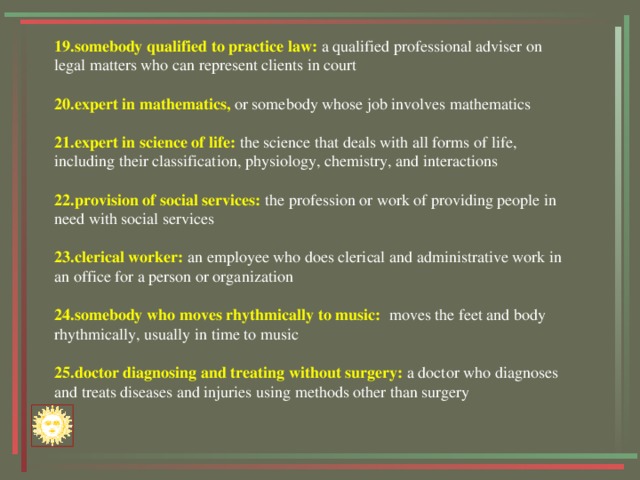 19.somebody qualified to practice law: a qualified professional adviser on legal matters who can represent clients in court 20.expert in mathematics, or somebody whose job involves mathematics 21.expert in science of life: the science that deals with all forms of life, including their classification, physiology, chemistry, and interactions 22.provision of social services: the profession or work of providing people in need with social services 23.clerical worker: an employee who does clerical and administrative work in an office for a person or organization 24.somebody who moves rhythmically to music:  moves the feet and body rhythmically, usually in time to music 25.doctor diagnosing and treating without surgery: a doctor who diagnoses and treats diseases and injuries using methods other than surgery 