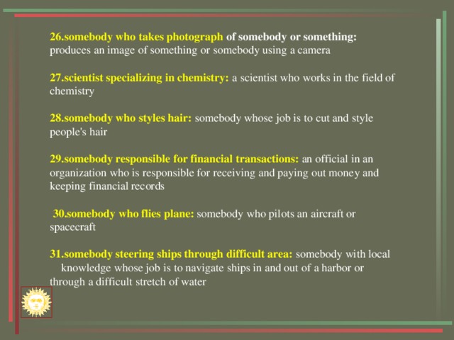 26.somebody who  takes photograph of somebody or something: produces an image of something or somebody using a camera 27.scientist specializing in chemistry: a scientist who works in the field of chemistry 28.somebody who styles hair: somebody whose job is to cut and style people's hair 29.somebody responsible for financial transactions: an official in an organization who is responsible for receiving and paying out money and keeping financial records   30.somebody who flies plane: somebody who pilots an aircraft or spacecraft 31.somebody steering ships through difficult area: somebody with local knowledge whose job is to navigate ships in and out of a harbor or through a difficult stretch of water 