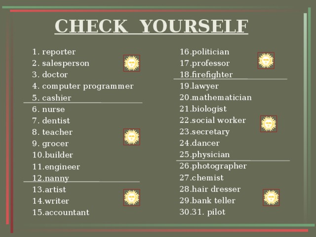 CHECK YOURSELF 16.politician 17.professor 18.firefighter 19.lawyer 20.mathematician 21.biologist 22.social worker 23.secretary 24.dancer 25.physician 26.photographer 27.chemist 28.hair dresser 29.bank teller 30.31. pilot 1. reporter 2. salesperson 3. doctor 4. computer programmer 5. cashier 6. nurse 7. dentist 8. teacher 9. grocer 10.builder 11.engineer 12.nanny 13.artist 14.writer 15.accountant 