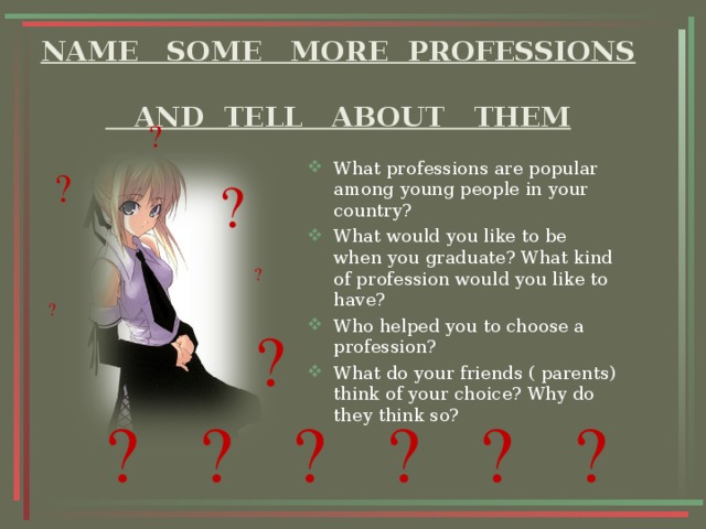 NAME SOME MORE PROFESSIONS  AND TELL ABOUT THEM ? What professions are popular among young people in your country? What would you like to be when you graduate? What kind of profession would you like to have? Who helped you to choose a profession? What do your friends ( parents) think of your choice? Why do they think so?  ? ? ? ? ? ? ? ? ? ? ? 