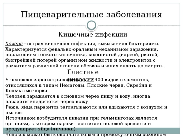 Пищеварительные заболевания Кишечные инфекции Холера - острая кишечная инфекция, вызываемая бактериями. Характеризуется фекально-оральным механизмом заражения, поражением тонкого кишечника, водянистой диареей, рвотой, быстрейшей потерей организмом жидкости и электролитов с развитием различной степени обезвоживания вплоть до смерти. Глистные инвазии У человека зарегистрировано более 400 видов гельминтов, относящихся к типам Нематоды, Плоские черви, Скребни и Кольчатые черви. Человек заражается в основном через пищу и воду, иногда паразиты внедряются через кожу. Реже, яйца паразитов заглатываются или вдыхаются с воздухом и пылью. Источником возбудителя инвазии при гельминтозах является организм, в котором паразит достигает половой зрелости и продуцирует яйца (личинки). Человек может быть окончательным и промежуточным хозяином гельминтов. 