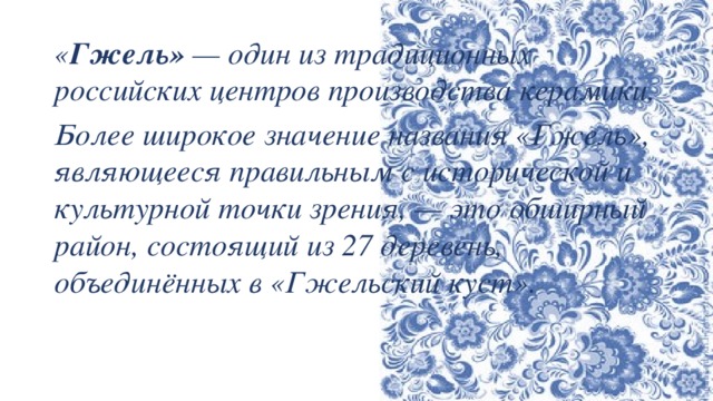 « Гжель»  — один из традиционных российских центров производства керамики. Более широкое значение названия «Гжель», являющееся правильным с исторической и культурной точки зрения, — это обширный район, состоящий из 27 деревень, объединённых в «Гжельский куст». 