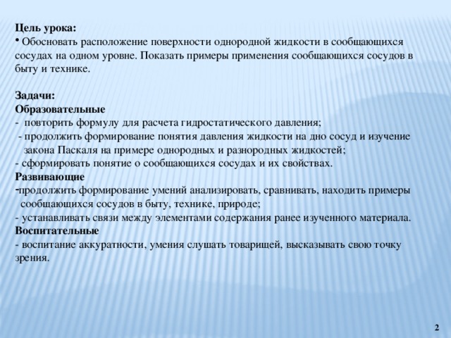 Цель урока:  Обосновать расположение поверхности однородной жидкости в сообщающихся сосудах на одном уровне. Показать примеры применения сообщающихся сосудов в быту и технике. Задачи: Образовательные - повторить формулу для расчета гидростатического давления;  - продолжить формирование понятия давления жидкости на дно сосуд и изучение  закона Паскаля на примере однородных и разнородных жидкостей; - сформировать понятие о сообщающихся сосудах и их свойствах. Развивающие продолжить формирование умений анализировать, сравнивать, находить примеры  сообщающихся сосудов в быту, технике, природе; - устанавливать связи между элементами содержания ранее изученного материала. Воспитательные - воспитание аккуратности, умения слушать товарищей, высказывать свою точку зрения.  