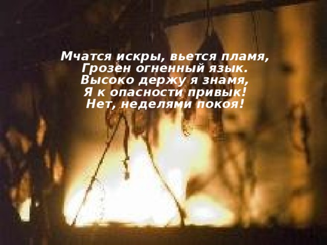 Мчатся искры, вьется пламя,  Грозен огненный язык.  Высоко держу я знамя,  Я к опасности привык!  Нет, неделями покоя!    