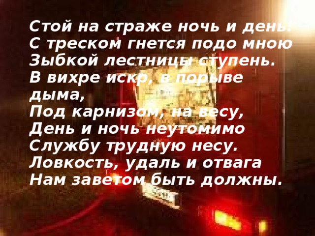  Стой на страже ночь и день!  С треском гнется подо мною  Зыбкой лестницы ступень.  В вихре искр, в порыве дыма,  Под карнизом, на весу,  День и ночь неутомимо  Службу трудную несу.  Ловкость, удаль и отвага  Нам заветом быть должны.   