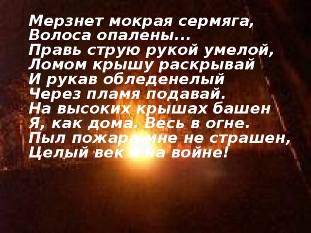  Мерзнет мокрая сермяга,  Волоса опалены...  Правь струю рукой умелой,  Ломом крышу раскрывай  И рукав обледенелый  Через пламя подавай.  На высоких крышах башен  Я, как дома. Весь в огне.  Пыл пожара мне не страшен,  Целый век я на войне!    