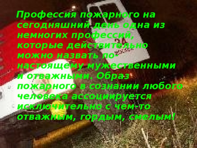 Профессия пожарного на сегодняшний день одна из немногих профессий, которые действительно можно назвать по-настоящему мужественными и отважными. Образ пожарного в сознании любого человека ассоциируется исключительно с чем-то отважным, гордым, смелым!  