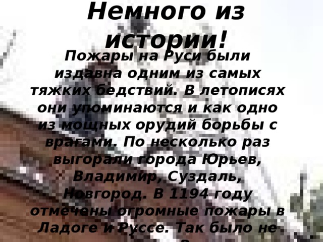 Немного из истории!   Пожары на Руси были издавна одним из самых тяжких бедствий. В летописях они упоминаются и как одно из мощных орудий борьбы с врагами. По несколько раз выгорали города Юрьев, Владимир, Суздаль, Новгород. В 1194 году отмечены огромные пожары в Ладоге и Руссе. Так было не только на Руси. 