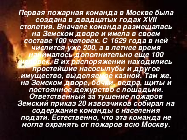  Первая пожарная команда в Москве была создана в двадцатых годах XVII столетия. Вначале команда размещалась на Земском дворе и имела в своем составе 100 человек. С 1629 года в ней числится уже 200, а в летнее время нанималось дополнительно еще 100 человек. В их распоряжении находились простейшие насосылубы и другое имущество, выделяемое казной. Там же, на Земском дворе, бочки, ведра, щиты и постоянное дежурство с лошадьми. Ответственный за тушение пожаров Земский приказ 20 извозчиков собирал на содержание команды с населения подати. Естественно, что эта команда не могла охранять от пожаров всю Москву. 