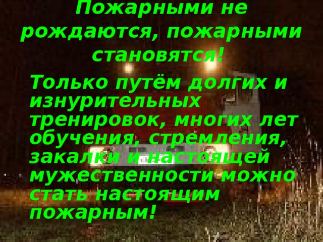 Пожарными не рождаются, пожарными становятся!   Только путём долгих и изнурительных тренировок, многих лет обучения, стремления, закалки и настоящей мужественности можно стать настоящим пожарным! 