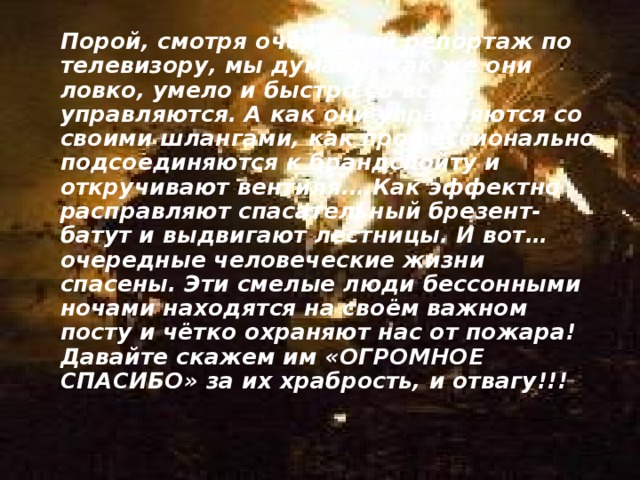  Порой, смотря очередной репортаж по телевизору, мы думаем, как же они ловко, умело и быстро со всем управляются. А как они управляются со своими шлангами, как профессионально подсоединяются к брандспойту и откручивают вентиля.…Как эффектно расправляют спасательный брезент-батут и выдвигают лестницы. И вот…очередные человеческие жизни спасены. Эти смелые люди бессонными ночами находятся на своём важном посту и чётко охраняют нас от пожара! Давайте скажем им «ОГРОМНОЕ СПАСИБО» за их храбрость, и отвагу!!! 