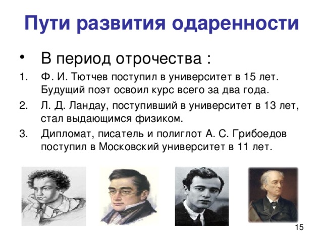 Пути развития одаренности В период отрочества : Ф. И. Тютчев поступил в университет в 15 лет. Будущий поэт освоил курс всего за два года. Л. Д. Ландау, поступивший в университет в 13 лет, стал выдающимся физиком. Дипломат, писатель и полиглот А. С. Грибоедов поступил в Московский университет в 11 лет.  