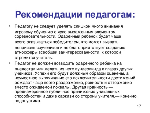 Рекомендации педагогам: Педагогу не следует уделять слишком много внимания  игровому обучению с ярко выраженным элементом соревновательности. Одаренный ребенок будет чаще  всего оказываться победителем, что может вызвать  неприязнь соучеников и не благоприятствует созданию атмосферы всеобщей заинтересованности, к которой  стремится учитель. Педагог не должен возводить одаренного ребенка на  пьедестал или делать из него вундеркинда в глазах других учеников. Успехи его будут должным образом оценены, а неуместное выпячивание его исключительности достижений рождает чаще всего раздражение, ревность и отторжение вместо ожидаемой похвалы. Другая крайность — преднамеренное публичное принижение уникальных способностей и даже сарказм со стороны учителя,— конечно, недопустима. 