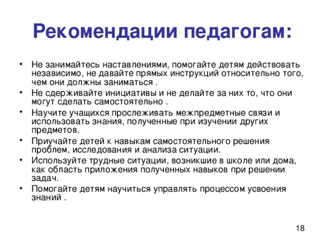 Рекомендации педагогам: Не занимайтесь наставлениями, помогайте детям действовать независимо, не давайте прямых инструкций относительно того, чем они должны заниматься . Не сдерживайте инициативы и не делайте за них то, что они могут сделать самостоятельно . Научите учащихся прослеживать межпредметные связи и использовать знания, полученные при изучении других предметов. Приучайте детей к навыкам самостоятельного решения проблем, исследования и анализа ситуации. Используйте трудные ситуации, возникшие в школе или дома, как область приложения полученных навыков при решении задач. Помогайте детям научиться управлять процессом усвоения знаний . 