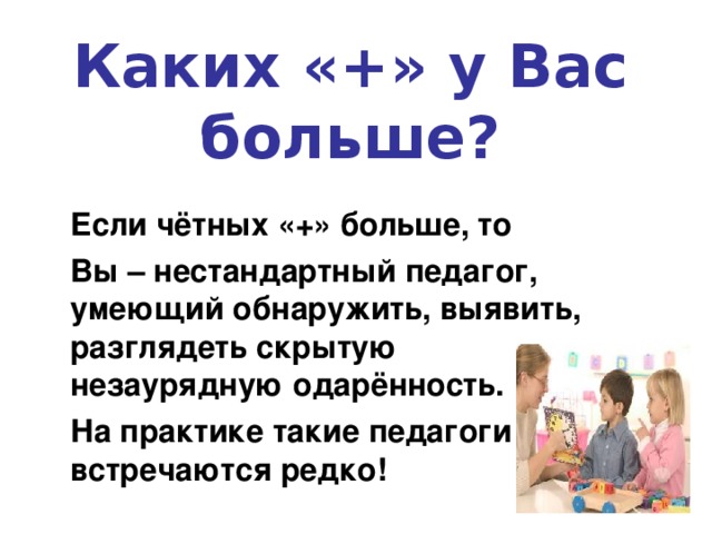 Каких «+» у Вас больше? Если чётных «+» больше, то  Вы – нестандартный педагог, умеющий обнаружить, выявить, разглядеть скрытую незаурядную одарённость.  На практике такие педагоги встречаются редко! 