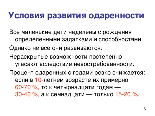 Условия развития одаренности Все маленькие дети наделены с рождения определенными задатками и способностями. Однако не все они развиваются. Нераскрытые возможности постепенно угасают вследствие невостребованности. Процент одаренных с годами резко снижается: если в 10 -летнем возрасте их примерно 60‑70 %, то к четырнадцати годам — 30‑40 %, а к семнадцати — только 15‑20 %. 
