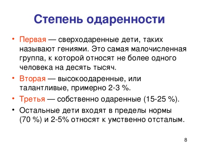 Степень одаренности Первая — сверходаренные дети, таких называют гениями. Это самая малочисленная группа, к которой относят не более одного человека на десять тысяч. Вторая — высокоодаренные, или талантливые, примерно 2‑3 %. Третья — собственно одаренные (15‑25 %). Остальные дети входят в пределы нормы (70 %) и 2-5% относят к умственно отсталым. 