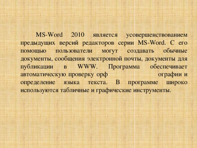 MS-Word 2010 является усовершенствованием предыдущих версий редакторов серии MS-Word. С его помощью пользователи могут создавать обычные документы, сообщения электронной почты, документы для публикации в WWW. Программа обеспечивает автоматическую проверку орф ографии и определение языка текста. В программе широко используются табличные и графические инструменты. 