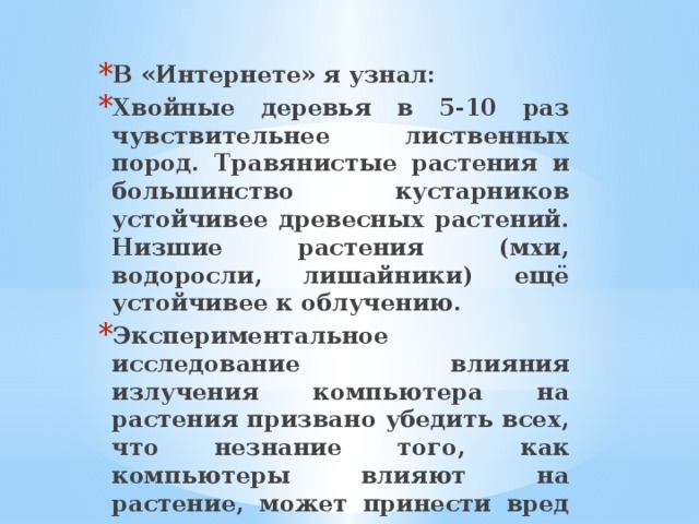 В «Интернете» я узнал: Хвойные деревья в 5-10 раз чувствительнее лиственных пород. Травянистые растения и большинство кустарников устойчивее древесных растений. Низшие растения (мхи, водоросли, лишайники) ещё устойчивее к облучению. Экспериментальное исследование влияния излучения компьютера на растения призвано убедить всех, что незнание того, как компьютеры влияют на растение, может принести вред растениям, а, значит, и человеку. 