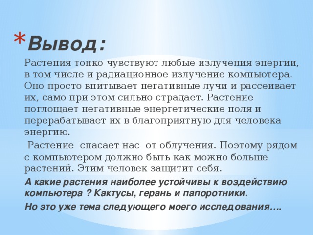 Вывод: Растения тонко чувствуют любые излучения энергии, в том числе и радиационное излучение компьютера. Оно просто впитывает негативные лучи и рассеивает их, само при этом сильно страдает. Растение поглощает негативные энергетические поля и перерабатывает их в благоприятную для человека энергию.  Растение спасает нас от облучения. Поэтому рядом с компьютером должно быть как можно больше растений. Этим человек защитит себя. А какие растения наиболее устойчивы к воздействию компьютера ? Кактусы, герань и папоротники. Но это уже тема следующего моего исследования…. 