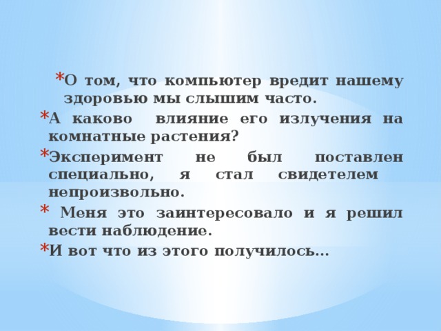 О том, что компьютер вредит нашему здоровью мы слышим часто. О том, что компьютер вредит нашему здоровью мы слышим часто. А каково влияние его излучения на комнатные растения? Эксперимент не был поставлен специально, я стал свидетелем непроизвольно.  Меня это заинтересовало и я решил вести наблюдение. И вот что из этого получилось… 